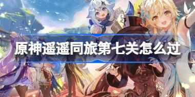 原神遙遙同旅第七關怎么過 原神遙遙同旅第七關攻略
