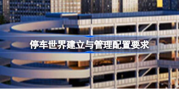 停车世界建立与管理配置要求 停车世界建立与管理配置要求一览