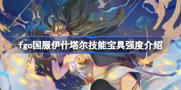 fgo国服伊什塔尔技能宝具怎么样 fgo国服伊什塔尔技能宝具强度介绍
