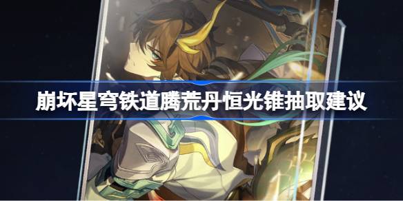 崩坏星穹铁道腾荒丹恒光锥抽取建议 崩坏星穹铁道腾荒丹恒光锥要不要抽