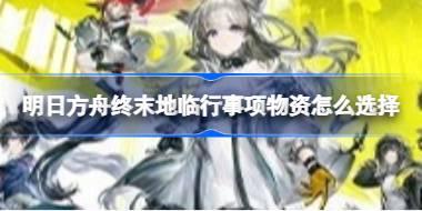 明日方舟终末地临行事项物资怎么选择 明日方舟终末地临行事项物资推荐