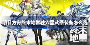 明日方舟终末地常驻六星武器装备怎么选 明日方舟终末地常驻六星武器装备推荐