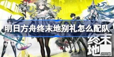 明日方舟终末地别礼怎么配队 明日方舟终末地别礼队伍搭配与手法教学