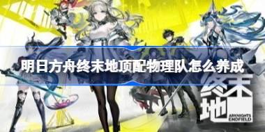 明日方舟终末地顶配物理队怎么养成 明日方舟终末地顶配物理队养成攻略