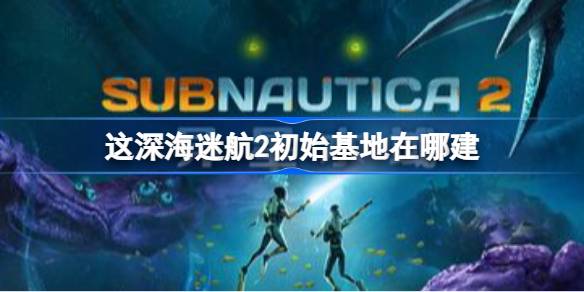 深海迷航2初始基地在哪建 深海迷航2初始基地建造位置推荐
