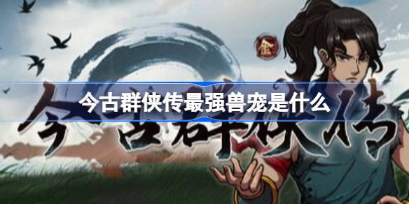 今古群侠传最强兽宠是什么 今古群侠传兽宠强度排行