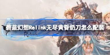碧蓝幻想Relink无尽黄昏奶刀怎么配装 碧蓝幻想Relink无尽黄昏娜露梅配装推荐