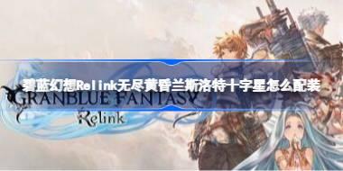 碧蓝幻想Relink无尽黄昏兰斯洛特十字星怎么配装 碧蓝幻想Relink无尽黄昏兰斯洛特十字星配装